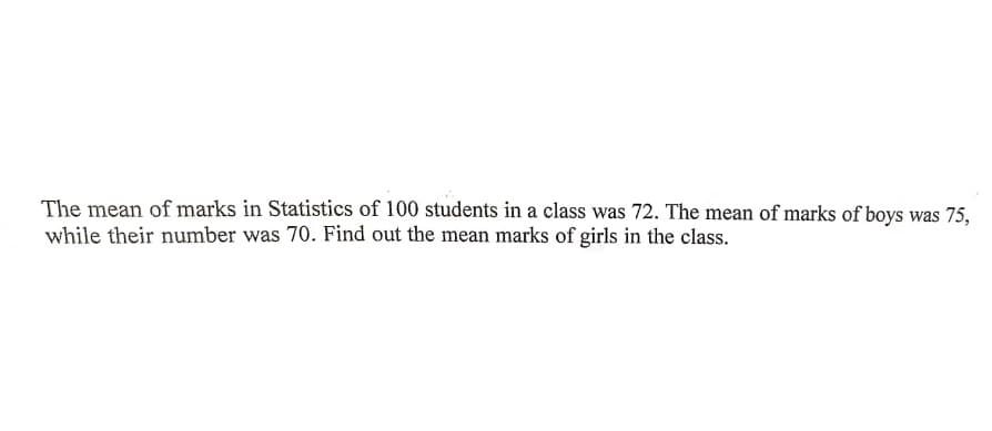 The mean of marks in Statistics of 100 students in a class was 72. The mean of marks of boys was 75,
while their number was 70. Find out the mean marks of girls in the class.
