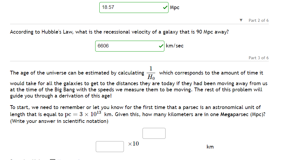 18.57
According to Hubble's Law, what is the recessional velocity of a galaxy that is 90 Mpc away?
6606
Mpc
✓km/sec
x 10
▼
Part 2 of 6
1
The age of the universe can be estimated by calculating which corresponds to the amount of time it
Ho
would take for all the galaxies to get to the distances they are today if they had been moving away from us
at the time of the Big Bang with the speeds we measure them to be moving. The rest of this problem will
guide you through a derivation of this age!
km
Part 3 of 6
To start, we need to remember or let you know for the first time that a parsec is an astronomical unit
length that is equal to pc = 3 × 10¹³ km. Given this, how many kilometers are in one Megaparsec (Mpc)?
(Write your answer in scientific notation)
