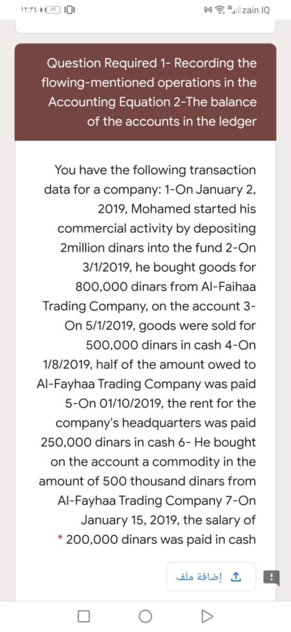 ME"l| zain IQ
Question Required 1- Recording the
flowing-mentioned operations in the
Accounting Equation 2-The balance
of the accounts in the ledger
You have the following transaction
data for a company: 1-On January 2,
2019, Mohamed started his
commercial activity by depositing
2million dinars into the fund 2-On
3/1/2019, he bought goods for
800,000 dinars from Al-Faihaa
Trading Company, on the account 3-
On 5/1/2019, goods were sold for
500,000 dinars in cash 4-On
1/8/2019, half of the amount owed to
Al-Fayhaa Trading Company was paid
5-On 01/10/2019, the rent for the
company's headquarters was paid
250,000 dinars in cash 6- He bought
on the account a commodity in the
amount of 500 thousand dinars from
Al-Fayhaa Trading Company 7-On
January 15, 2019, the salary of
200,000 dinars was paid in cash
إضافة ملف
