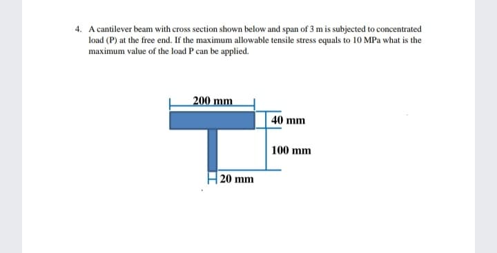 4. A cantilever beam with cross section shown below and span of 3 m is subjected to concentrated
load (P) at the free end. If the maximum allowable tensile stress equals to 10 MPa what is the
maximum value of the load P can be applied.
200 mm
40 mm
100 mm
H 20 mm
