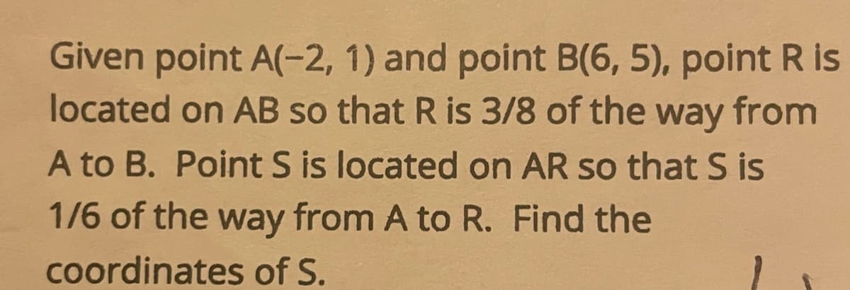 Given point A(-2, 1) and point B(6, 5), point R is
located on AB so that R is 3/8 of the way from
A to B. Point S is located on AR so that S is
1/6 of the way from A to R. Find the
coordinates of S.