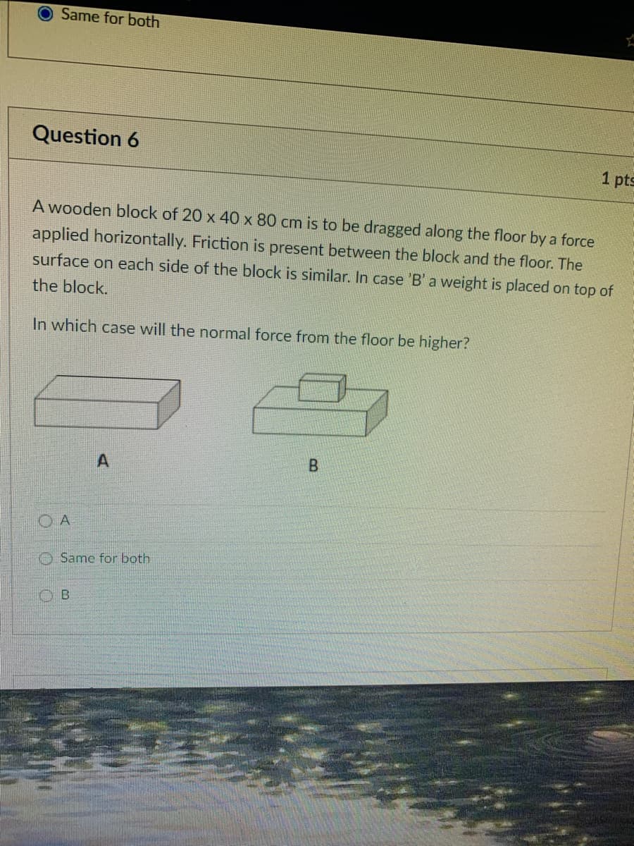 Same for both
Question 6
1 pts
A wooden block of 20 x 40 x 80 cm is to be dragged along the floor by a force
applied horizontally. Friction is present between the block and the floor. The
surface on each side of the block is similar. In case 'B' a weight is placed on top of
the block.
In which case will the normal force from the floor be higher?
B.
O A
O Same for both
