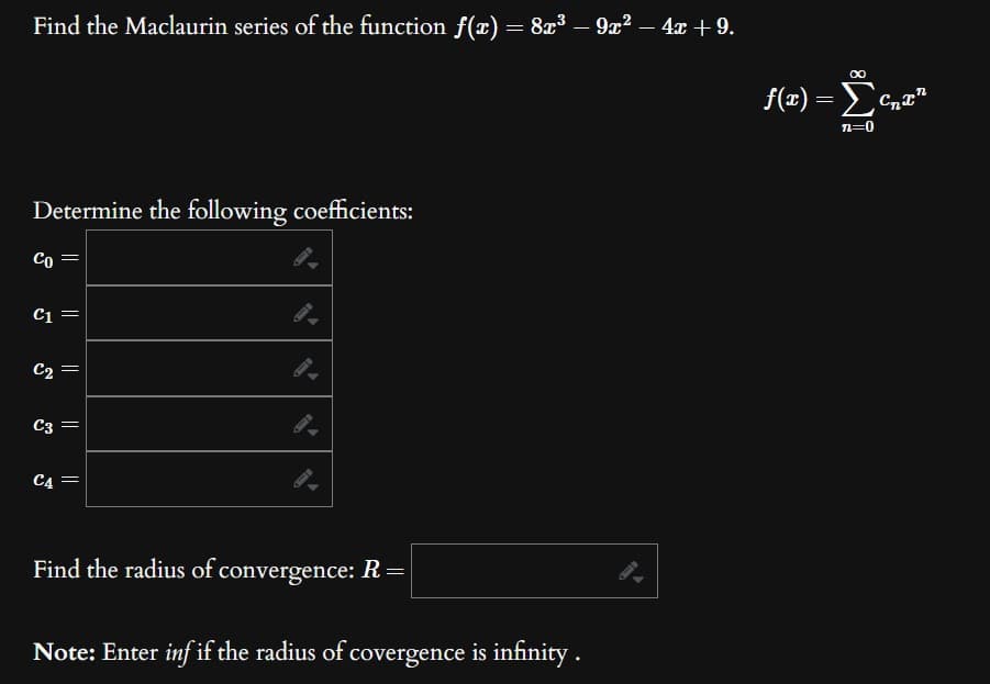 Find the Maclaurin series of the function f(x) = 8x³ – 9x² − 4x +9.
Determine the following coefficients:
Co
||
C1 =
C₂ =
C3 =
C4 =
Find the radius of convergence: R=|
Note: Enter inf if the radius of covergence is infinity.
∞
f(x) = Σcnan
n=0