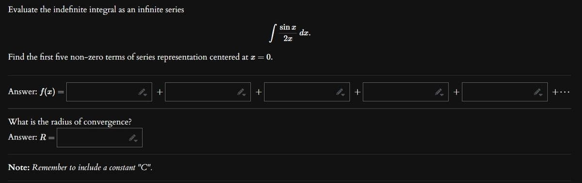 Evaluate the indefinite integral as an infinite series
Find the first five non-zero terms of series representation centered at x = 0.
Answer: f(x) =
What is the radius of convergence?
Answer: R=
Note: Remember to include a constant "C".
+
+
sin x
2x
dx.
+
+
+...