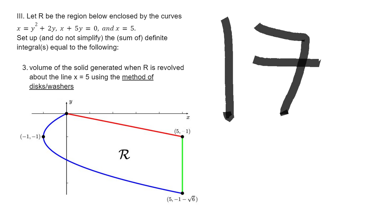 III. Let R be the region below enclosed by the curves
x = y² + 2y, x + 5y = 0, and x = 5.
Set up (and do not simplify) the (sum of) definite
integral(s) equal to the following:
3. volume of the solid generated when R is revolved
about the line x = 5 using the method of
disks/washers
Y
(5, -1)
R
(5, -1-√6)
(-1,-1)
17