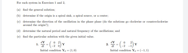 For each system in Exercises 1 and 2,
(a) find the general solution;
(b) determine if the origin is a spiral sink, a spiral source, or a center;
(c) determine the direction of the oscillation in the phase plane (do the solutions go clockwise or counterclockwise
around the origin?);
(d) determine the natural period and natural frequency of the oscillations; and
(e) find the particular solution with the given initial value.
dY
dY
1.
- (-28) Y
2.
- (2-1) Y
dt
Initial condition Yo= (1,0)
Initial condition Yo=(-1,1)