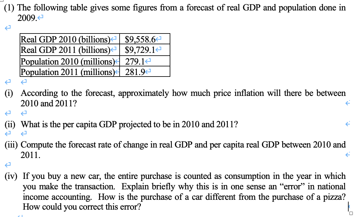 (1) The following table gives some figures from a forecast of real GDP and population done in
2009.<
Real GDP 2010 (billions)<| $9,558.6
Real GDP 2011 (billions)
$9,729.1¹
A
Population 2010 (millions)
Population 2011 (millions)
(i) According to the forecast, approximately how much price inflation will there be between
2010 and 2011?
279.1↔
281.9¹
(ii) What is the per capita GDP projected to be in 2010 and 2011?
ܒܢ
(iii) Compute the forecast rate of change in real GDP and per capita real GDP between 2010 and
2011.
(iv) If you buy a new car, the entire purchase is counted as consumption in the year in which
you make the transaction. Explain briefly why this is in one sense an “error” in national
income accounting. How is the purchase of a car different from the purchase of a pizza?
How could you correct this error?
0
