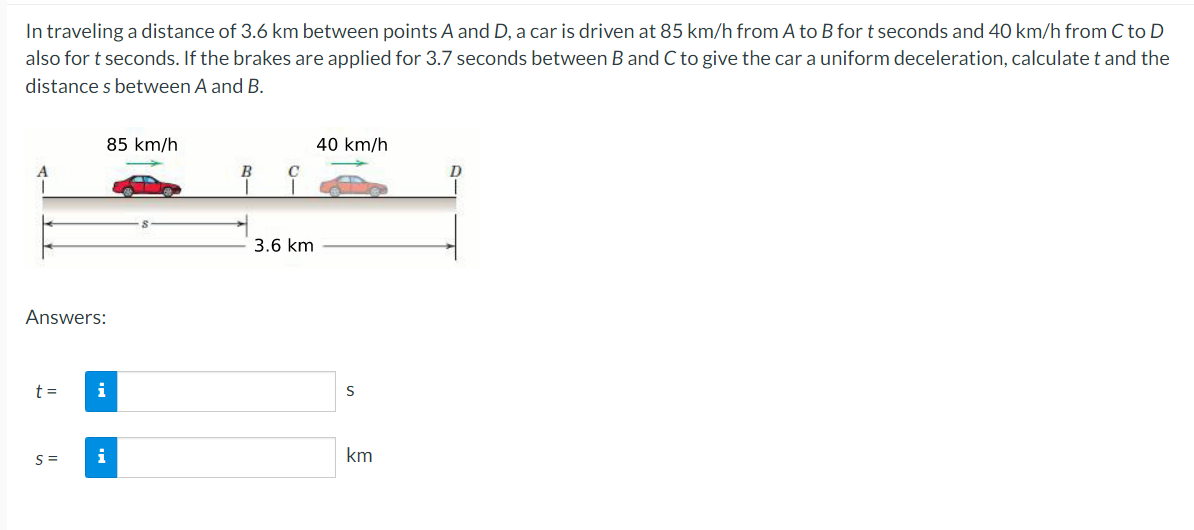 In traveling a distance of 3.6 km between points A and D, a car is driven at 85 km/h from A to B for t seconds and 40 km/h from C to D
also for t seconds. If the brakes are applied for 3.7 seconds between B and C to give the car a uniform deceleration, calculate t and the
distances between A and B.
Answers:
t =
85 km/h
S=
i
i
B
C
3.6 km
40 km/h
S
km
D
