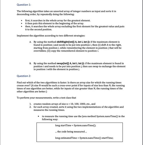 Question 1:
The following algorithm takes an unsorted array of integer numbers as input and sorts it in
descending order, by repeatedly doing the following:
first, it searches in the whole array for the greatest element.
it then puts this element to the beginning of the array.
then, it searches the whole array excluding the first element for the greatest value and puts
it to the second position.
Implement the algorithm according to two diffrent strategies:
A. By using the method shiftRight(int[] A, int i, int j): if the maximum element is
found in position j and needs to be put into position i, then (i) shift A to the right,
starting from position i, while remembering the element in position j that will be
overridden; (i) copy the remembered element to position i.
B. By using the method swap(int[] A, int i, int j): if the maximum element is found in
position i and needs to be put into position j, then use swap to exchange the element
in position i with the element in position j.
Question 2:
Find out which of the two algorithms is faster. Is there an array size for which the running times
crosse over? (A size N would be such a cross-over point if for inputs of size less than N, the running
times of one algorithm are better, while for inputs of size greater than N, the running times of the
other algorithm are better.)
To perform your measurements, write a test class that
1. creates random arrays of size n = 10, 100, 1000, etc., and
2. for each array created, sorts it using the two implementations of the algorithm and
measures the running times.
to measure the running time use the Java method System.nanoTime() in the
following way:
long startTime = System.nanoTime();
. the code being measured .
long estimatedTime = System.nanoTime()-startTime;
