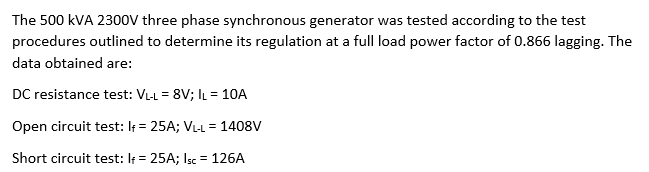 The 500 kVA 2300V three phase synchronous generator was tested according to the test
procedures outlined to determine its regulation at a full load power factor of 0.866 lagging. The
data obtained are:
DC resistance test: VL-L = 8V; IL = 10A
Open circuit test: If = 25A; VL-L = 1408V
Short circuit test: If = 25A; Isc = 126A