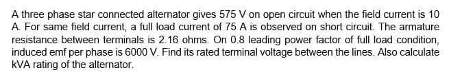 A three phase star connected alternator gives 575 V on open circuit when the field current is 10
A. For same field current, a full load current of 75 A is observed on short circuit. The armature
resistance between terminals is 2.16 ohms. On 0.8 leading power factor of full load condition,
induced emf per phase is 6000 V. Find its rated terminal voltage between the lines. Also calculate
kVA rating of the alternator.