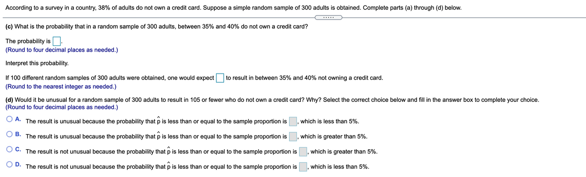 According to a survey in a country, 38% of adults do not own a credit card. Suppose a simple random sample of 300 adults is obtained. Complete parts (a) through (d) below.
.... .
(c) What is the probability that in a random sample of 300 adults, between 35% and 40% do not own a credit card?
The probability is
(Round to four decimal places as needed.)
Interpret this probability.
If 100 different random samples of 300 adults were obtained, one would expect
to result in between 35% and 40% not owning a credit card.
(Round to the nearest integer as needed.)
(d) Would it be unusual for a random sample of 300 adults to result in 105 or fewer who do not own a credit card? Why? Select the correct choice below and fill in the answer box to complete your choice.
(Round to four decimal places as needed.)
O A.
The result is unusual because the probability that p is less than or equal to the sample proportion is
which is less than 5%.
В.
The result is unusual because the probability that p is less than or equal to the sample proportion is
which is greater than 5%.
С.
The result is not unusual because the probability that p is less than or equal to the sample proportion is
which is greater than 5%.
D. The result is not unusual because the probability that p is less than or equal to the sample proportion is
which is less than 5%.
