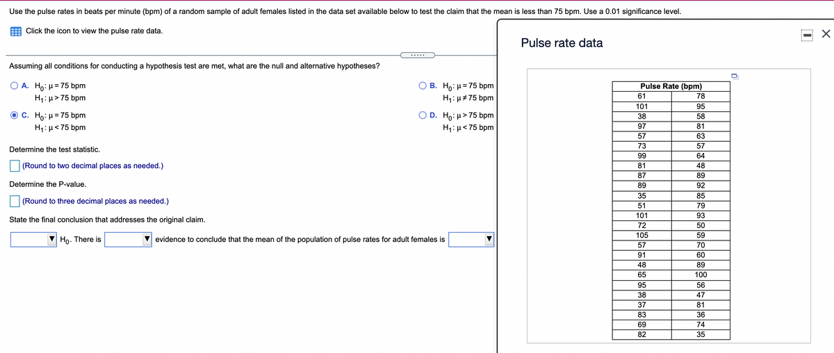 Use the pulse rates in beats per minute (bpm) of a random sample of adult females listed in the data set available below to test the claim that the mean is less than 75 bpm. Use a 0.01 significance level.
Click the icon to view the pulse rate data.
Pulse rate data
.....
Assuming all conditions for conducting a hypothesis test are met, what are the null and alternative hypotheses?
Ο Α. HΟ: μ= 75 bpm
H1: µ> 75 bpm
B. Ho: µ= 75 bpm
Pulse Rate (bpm)
%3D
61
78
H1:µ#75 bpm
101
95
C. Ho: H= 75 bpm
H1: µ< 75 bpm
O D. Ho: H>75 bpm
H1:µ<75 bpm
38
58
97
81
57
63
73
57
Determine the test statistic.
99
64
(Round to two decimal places as needed.)
81
48
87
89
Determine the P-value.
89
92
35
85
(Round to three decimal places as needed.)
51
79
101
93
State the final conclusion that addresses the original claim.
72
50
105
59
Ho. There is
evidence to conclude that the mean of the population of pulse rates for adult females is
57
70
91
60
48
89
65
100
95
56
38
47
37
81
83
36
69
74
82
35
