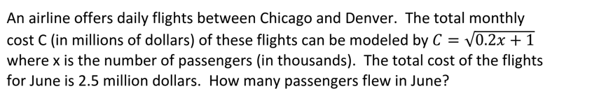 An airline offers daily flights between Chicago and Denver. The total monthly
cost C (in millions of dollars) of these flights can be modeled by C = V0.2x + 1
where x is the number of passengers (in thousands). The total cost of the flights
for June is 2.5 million dollars. How many passengers flew in June?
