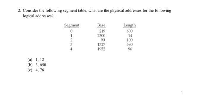 2. Consider the following segment table, what are the physical addresses for the following
logical addresses?
Segment
Base
Length
0
219
600
1
14
100
580
96
(a) 1, 12
(b) 3,650
(c) 4,76
2
187
3
2300
90
1327
1952