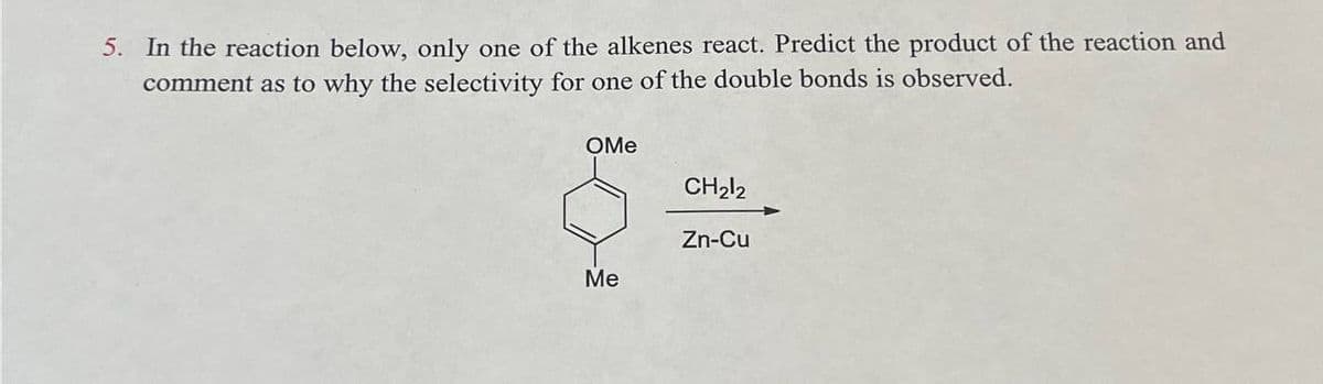 5. In the reaction below, only one of the alkenes react. Predict the product of the reaction and
comment as to why the selectivity for one of the double bonds is observed.
OMe
CH2l2
Zn-Cu
Me