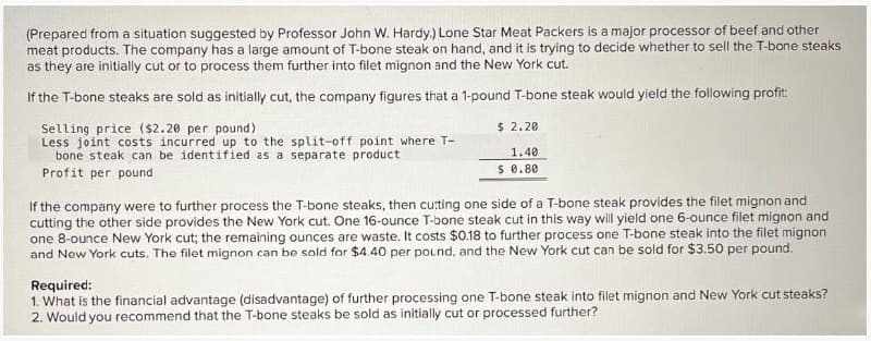 (Prepared from a situation suggested by Professor John W. Hardy.) Lone Star Meat Packers is a major processor of beef and other
meat products. The company has a large amount of T-bone steak on hand, and it is trying to decide whether to sell the T-bone steaks
as they are initially cut or to process them further into filet mignon and the New York cut.
If the T-bone steaks are sold as initially cut, the company figures that a 1-pound T-bone steak would yield the following profit:
Selling price ($2.20 per pound)
Less joint costs incurred up to the split-off point where T-
bone steak can be identified as a separate product
Profit per pound
$ 2.20
1.40
$ 0.80
If the company were to further process the T-bone steaks, then cutting one side of a T-bone steak provides the filet mignon and
cutting the other side provides the New York cut. One 16-ounce T-bone steak cut in this way will yield one 6-ounce filet mignon and
one 8-ounce New York cut; the remaining ounces are waste. It costs $0.18 to further process one T-bone steak into the filet mignon
and New York cuts. The filet mignon can be sold for $4.40 per pound, and the New York cut can be sold for $3.50 per pound.
Required:
1. What is the financial advantage (disadvantage) of further processing one T-bone steak into filet mignon and New York cut steaks?
2. Would you recommend that the T-bone steaks be sold as initially cut or processed further?