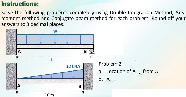 Instructions:
Solve the following problems completely using Double Integration Method, Area
moment method and Conjugate beam method for each problem. Round off your
answers to 3 decimal places.
w
A
L
Problem 2
10 kN/m
a. Location of Amax from A
b. Amax
A
10 m
