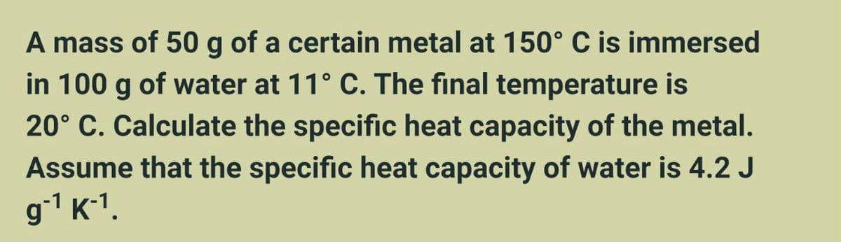 A mass of 50 g of a certain metal at 150° C is immersed
in 100 g of water at 11° C. The final temperature is
20° C. Calculate the specific heat capacity of the metal.
Assume that the specific heat capacity of water is 4.2 J
g¹ K-¹.