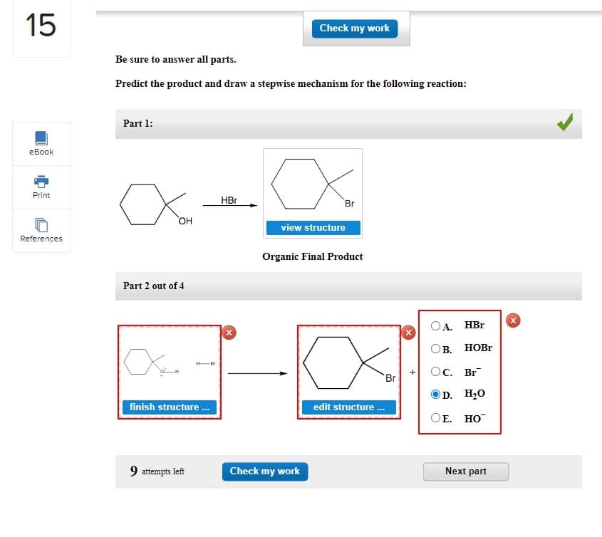 15
eBook
Print
References
Be sure to answer all parts.
Predict the product and draw a stepwise mechanism for the following reaction:
Part 1:
x
OH
Part 2 out of 4
Xan
H-Br
finish structure ...
9 attempts left
HBr
Check my work
Br
view structure
Check my work
Organic Final Product
edit structure ...
Br
X
A. HBr
HOBr
B.
OC. Br
D.
H₂O
OE. HO™
Next part