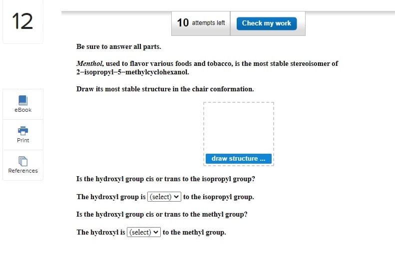 12
eBook
Print
References
10 attempts left Check my work
Be sure to answer all parts.
Menthol, used to flavor various foods and tobacco, is the most stable stereoisomer of
2-isopropyl-5-methylcyclohexanol.
Draw its most stable structure in the chair conformation.
draw structure...
Is the hydroxyl group cis or trans to the isopropyl group?
The hydroxyl group is (select) to the isopropyl group.
Is the hydroxyl group cis or trans to the methyl group?
The hydroxyl is (select) to the methyl group.