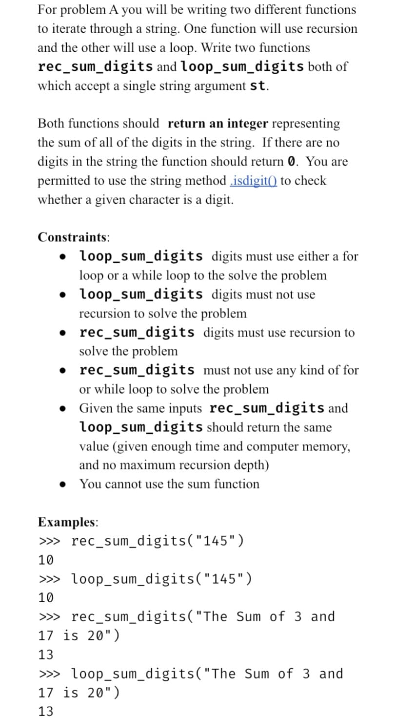 For problem A you will be writing two different functions
to iterate through a string. One function will use recursion
and the other will use a loop. Write two functions
rec_sum_digits and loop_sum_digits both of
which accept a single string argument st.
Both functions should return an integer representing
the sum of all of the digits in the string. If there are no
digits in the string the function should return 0. You are
permitted to use the string method isdigit() to check
whether a given character is a digit.
Constraints:
•
• loop_sum_digits digits must use either a for
loop or a while loop to the solve the problem
loop_sum_digits digits must not use
recursion to solve the problem
rec_sum_digits
solve the problem
digits must use recursion to
rec_sum_digits
or while loop to solve the problem
. Given the same inputs rec_sum_digits and
loop_sum_digits should return the same
value (given enough time and computer memory,
and no maximum recursion depth)
● You cannot use the sum function
Examples:
>>>
10
>>>
10
must not use any kind of for
rec_sum_digits("145")
loop_sum_digits("145")
rec_sum_digits("The Sum of 3 and
>>>
17 is 20")
13
>>>
17 is 20")
13
loop_sum_digits("The Sum of 3 and