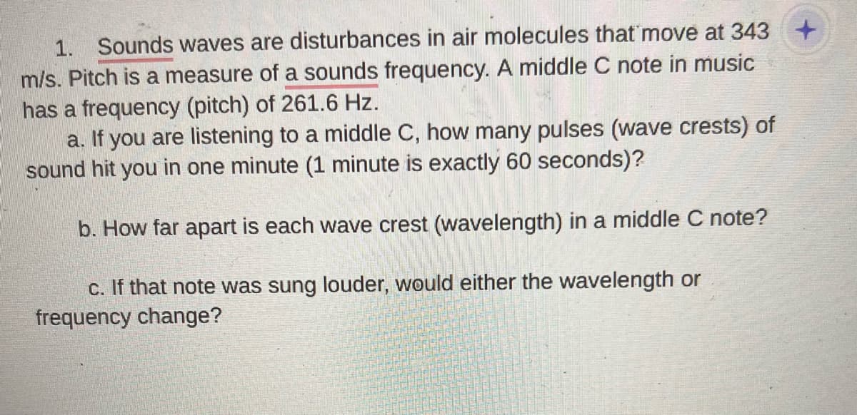 1. Sounds waves are disturbances in air molecules that move at 343 +
m/s. Pitch is a measure of a sounds frequency. A middle C note in music
has a frequency (pitch) of 261.6 Hz.
a. If you are listening to a middle C, how many pulses (wave crests) of
sound hit you in one minute (1 minute is exactly 60 seconds)?
b. How far apart is each wave crest (wavelength) in a middle C note?
c. If that note was sung louder, would either the wavelength or
frequency change?