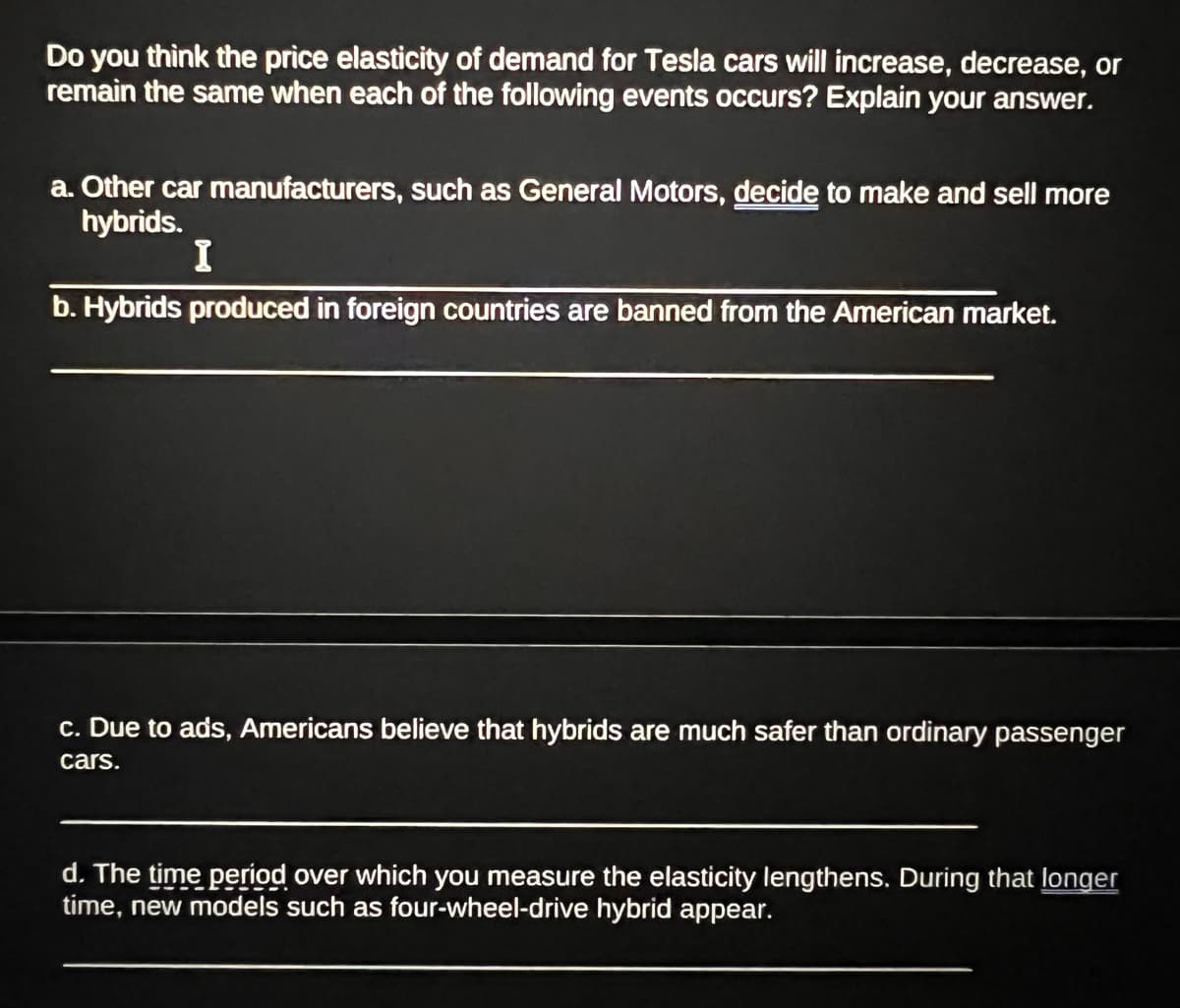Do you think the price elasticity of demand for Tesla cars will increase, decrease, or
remain the same when each of the following events occurs? Explain your answer.
a. Other car manufacturers, such as General Motors, decide to make and sell more
hybrids.
I
b. Hybrids produced in foreign countries are banned from the American market.
c. Due to ads, Americans believe that hybrids are much safer than ordinary passenger
cars.
d. The time period over which you measure the elasticity lengthens. During that longer
time, new models such as four-wheel-drive hybrid appear.