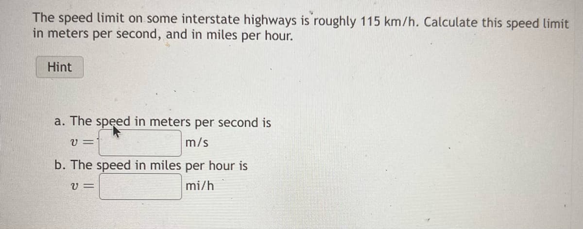 The speed limit on some interstate highways is roughly 115 km/h. Calculate this speed limit
in meters per second, and in miles per hour.
Hint
a. The speed in meters per second is
V=
m/s
b. The speed in miles per hour is
v=
mi/h