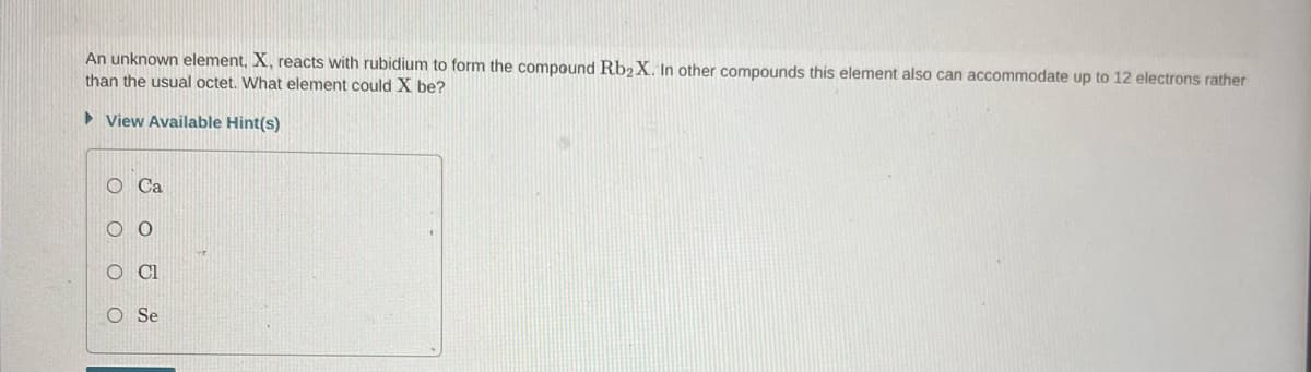 An unknown element, X, reacts with rubidium to form the compound Rb2 X. In other compounds this element also can accommodate up to 12 electrons rather
than the usual octet. What element could X be?
► View Available Hint(s)
OOO O
O Ca
Se