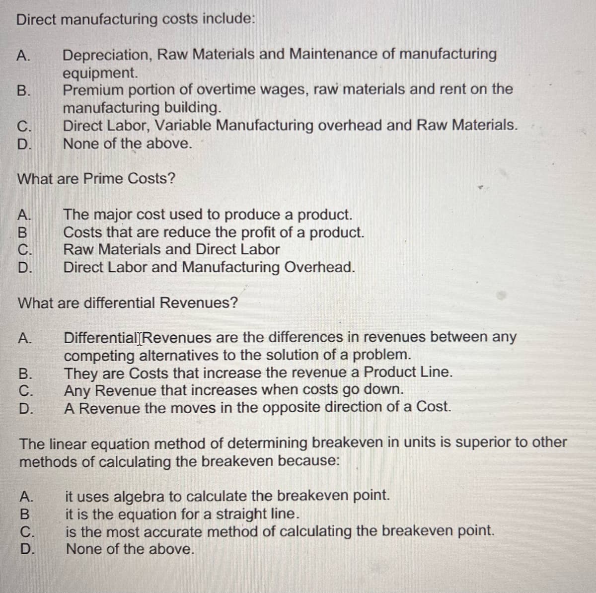 Direct manufacturing costs include:
A.
B.
C.
D.
Depreciation, Raw Materials and Maintenance of manufacturing
equipment.
Premium portion of overtime wages, raw materials and rent on the
manufacturing building.
Direct Labor, Variable Manufacturing overhead and Raw Materials.
None of the above.
What are Prime Costs?
A.
B
C.
D.
The major cost used to produce a product.
Costs that are reduce the profit of a product.
Raw Materials and Direct Labor
Direct Labor and Manufacturing Overhead.
What are differential Revenues?
A.
B.
C.
D.
Differential Revenues are the differences in revenues between any
competing alternatives to the solution of a problem.
They are Costs that increase the revenue a Product Line.
Any Revenue that increases when costs go down.
A Revenue the moves in the opposite direction of a Cost.
The linear equation method of determining breakeven in units is superior to other
methods of calculating the breakeven because:
A.
ABCD
C.
D.
it uses algebra to calculate the breakeven point.
it is the equation for a straight line.
is the most accurate method of calculating the breakeven point.
None of the above.