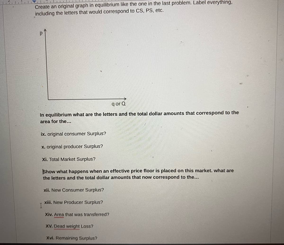 Create an original graph in equilibrium like the one in the last problem. Label everything,
including the letters that would correspond to CS, PS, etc.
P
qor Q
In equilibrium what are the letters and the total dollar amounts that correspond to the
area for the...
ix. original consumer Surplus?
x. original producer Surplus?
Xi. Total Market Surplus?
Show what happens when an effective price floor is placed on this market. what are
the letters and the total dollar amounts that now correspond to the...
xii. New Consumer Surplus?
xiii. New Producer Surplus?
I
Xiv. Area that was transferred?
XV. Dead weight Loss?
Xvi. Remaining Surplus?