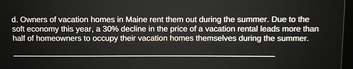 d. Owners of vacation homes in Maine rent them out during the summer. Due to the
soft economy this year, a 30% decline in the price of a vacation rental leads more than
half of homeowners to occupy their vacation homes themselves during the summer.