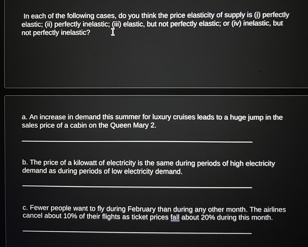 In each of the following cases, do you think the price elasticity of supply is (i) perfectly
elastic; (ii) perfectly inelastic; (iii) elastic, but not perfectly elastic; or (iv) inelastic, but
not perfectly inelastic?
a. An increase in demand this summer for luxury cruises leads to a huge jump in the
sales price of a cabin on the Queen Mary 2.
b. The price of a kilowatt of electricity is the same during periods of high electricity
demand as during periods of low electricity demand.
c. Fewer people want to fly during February than during any other month. The airlines
cancel about 10% of their flights as ticket prices fall about 20% during this month.
