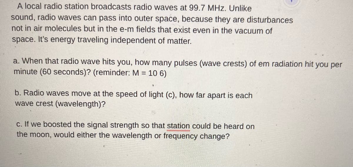 A local radio station broadcasts radio waves at 99.7 MHz. Unlike
sound, radio waves can pass into outer space, because they are disturbances
not in air molecules but in the e-m fields that exist even in the vacuum of
space. It's energy traveling independent of matter.
a. When that radio wave hits you, how many pulses (wave crests) of em radiation hit you per
minute (60 seconds)? (reminder: M = 10 6)
b. Radio waves move at the speed of light (c), how far apart is each
wave crest (wavelength)?
c. If we boosted the signal strength so that station could be heard on
the moon, would either the wavelength or frequency change?