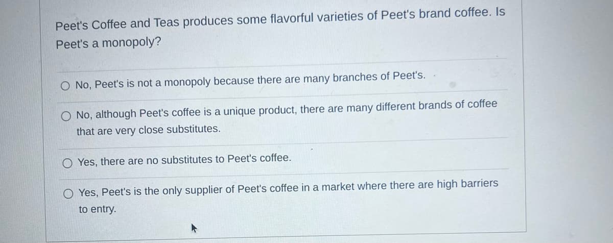Peet's Coffee and Teas produces some flavorful varieties of Peet's brand coffee. Is
Peet's a monopoly?
O No, Peet's is not a monopoly because there are many branches of Peet's.
O No, although Peet's coffee is a unique product, there are many different brands of coffee
that are very close substitutes.
Yes, there are no substitutes to Peet's coffee.
O Yes, Peet's is the only supplier of Peet's coffee in a market where there are high barriers
to entry.