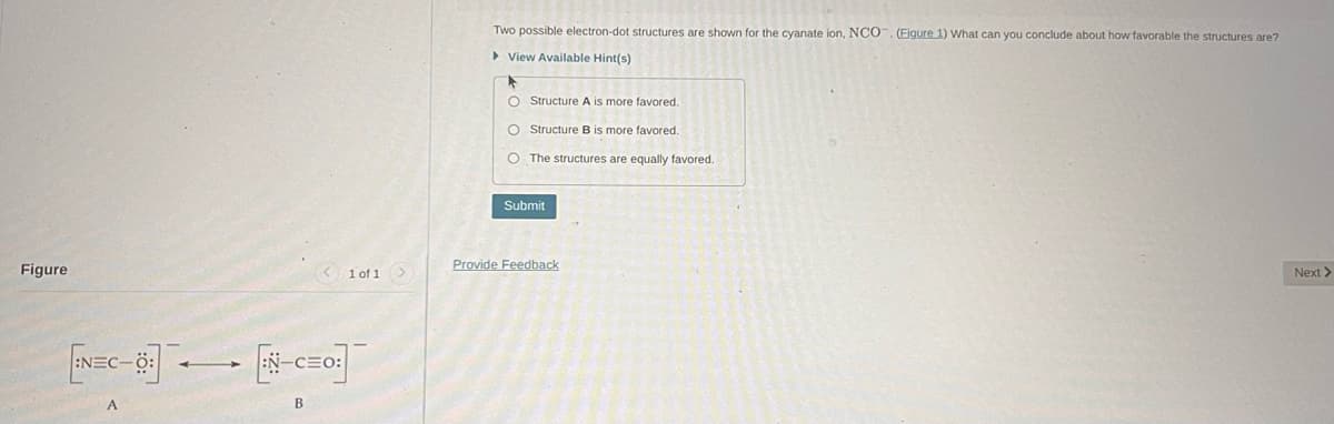 Figure
[EN=C-03]
A
< 1 of 1 >
EN-C=O:]
B
Two possible electron-dot structures are shown for the cyanate ion, NCO. (Figure 1) What can you conclude about how favorable the structures are?
►View Available Hint(s)
▶
O Structure A is more favored.
O Structure B is more favored.
O The structures are equally favored.
Submit
Provide Feedback
Next >