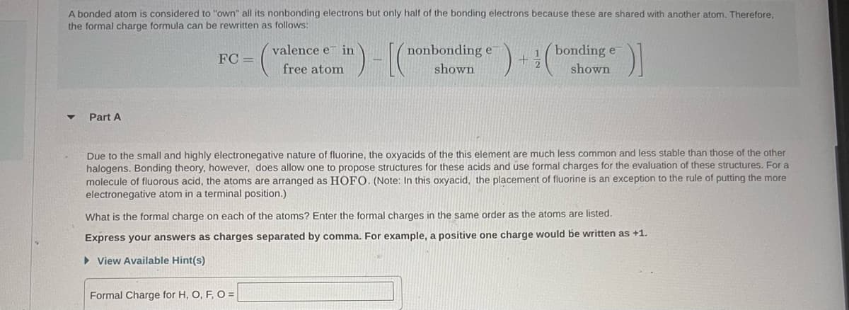 A bonded atom is considered to "own" all its nonbonding electrons but only half of the bonding electrons because these are shared with another atom. Therefore,
the formal charge formula can be rewritten as follows:
TC
▼
Part A
FC=
valence e in
free atom
nonbonding e
shown
Formal Charge for H, O, F, O =
+
1
2
bonding e
shown
[)]
Due to the small and highly electronegative nature of fluorine, the oxyacids of the this element are much less common and less stable than those of the other
halogens. Bonding theory, however, does allow one to propose structures for these acids and use formal charges for the evaluation of these structures. For al
molecule of fluorous acid, the atoms are arranged as HOFO. (Note: In this oxyacid, the placement of fluorine is an exception to the rule of putting the more
electronegative atom in a terminal position.)
What is the formal charge on each of the atoms? Enter the formal charges in the same order as the atoms are listed.
Express your answers as charges separated by comma. For example, a positive one charge would be written as +1.
▸ View Available Hint(s)