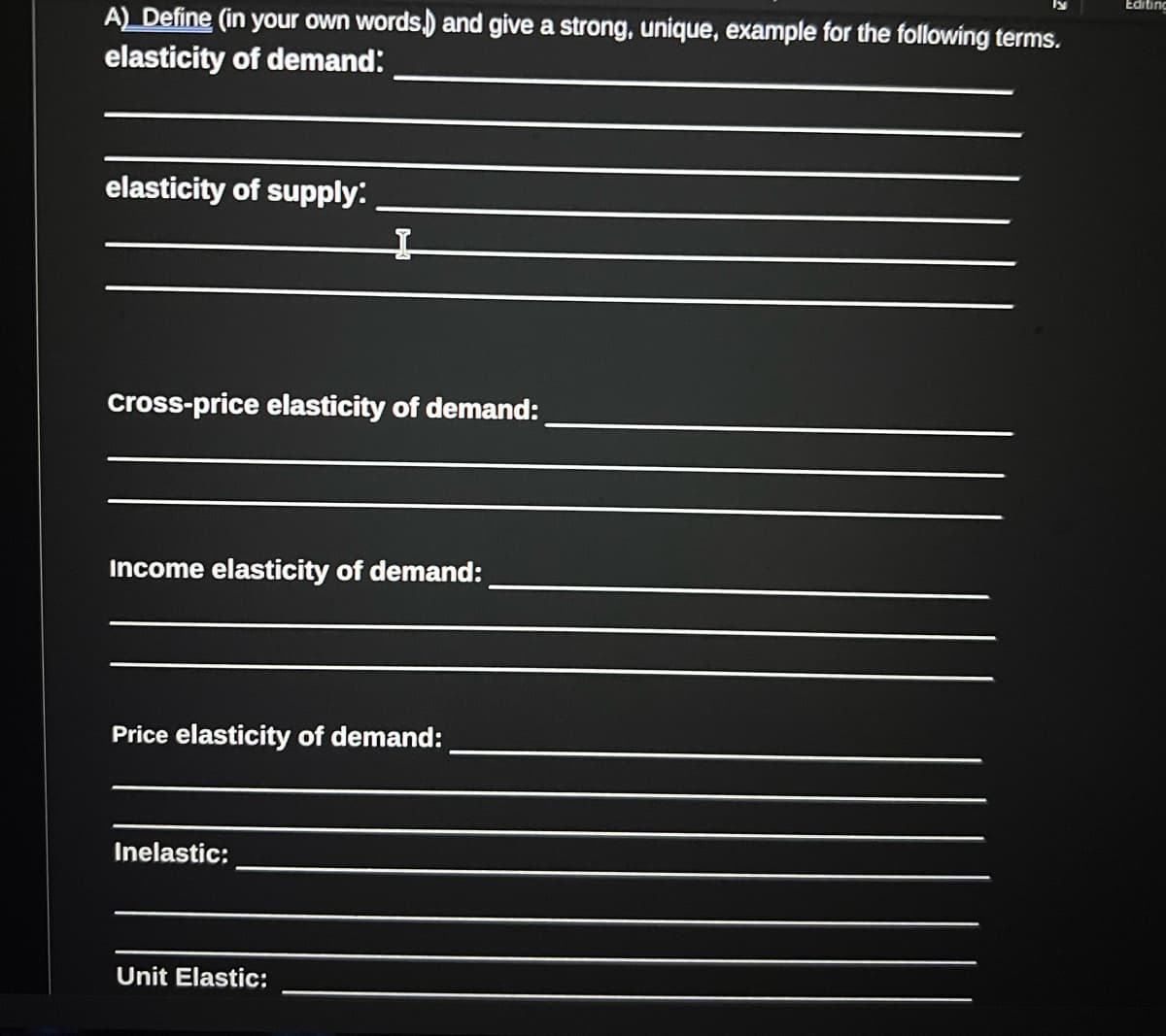 A) Define (in your own words,) and give a strong, unique, example for the following terms.
elasticity of demand:
elasticity of supply:
I
cross-price elasticity of demand:
Income elasticity of demand:
Price elasticity of demand:
Inelastic:
Unit Elastic:
Editing
