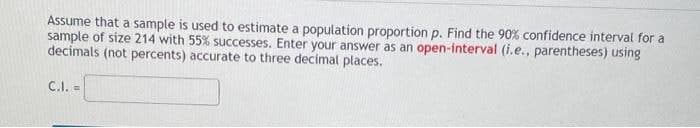 Assume that a sample is used to estimate a population proportion p. Find the 90% confidence interval for a
sample of size 214 with 55% successes. Enter your answer as an open-interval (i.e., parentheses) using
decimals (not percents) accurate to three decimal places.
C.I. =
