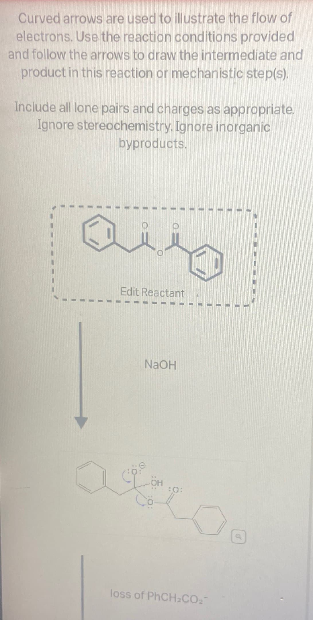 Curved arrows are used to illustrate the flow of
electrons. Use the reaction conditions provided
and follow the arrows to draw the intermediate and
product in this reaction or mechanistic step(s).
Include all lone pairs and charges as appropriate.
Ignore stereochemistry. Ignore inorganic
byproducts.
aus
Edit Reactant
NaOH
OH
:0:
asco
loss of PhCH2CO2
