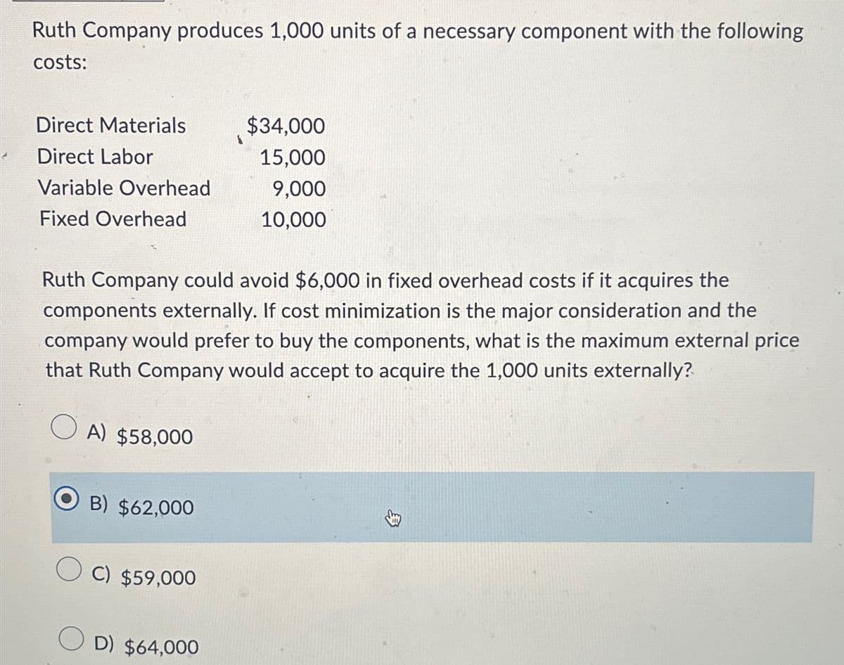 Ruth Company produces 1,000 units of a necessary component with the following
costs:
Direct Materials
$34,000
Direct Labor
15,000
Variable Overhead
9,000
Fixed Overhead
10,000
Ruth Company could avoid $6,000 in fixed overhead costs if it acquires the
components externally. If cost minimization is the major consideration and the
company would prefer to buy the components, what is the maximum external price
that Ruth Company would accept to acquire the 1,000 units externally?
A) $58,000
B) $62,000
C) $59,000
D) $64,000
