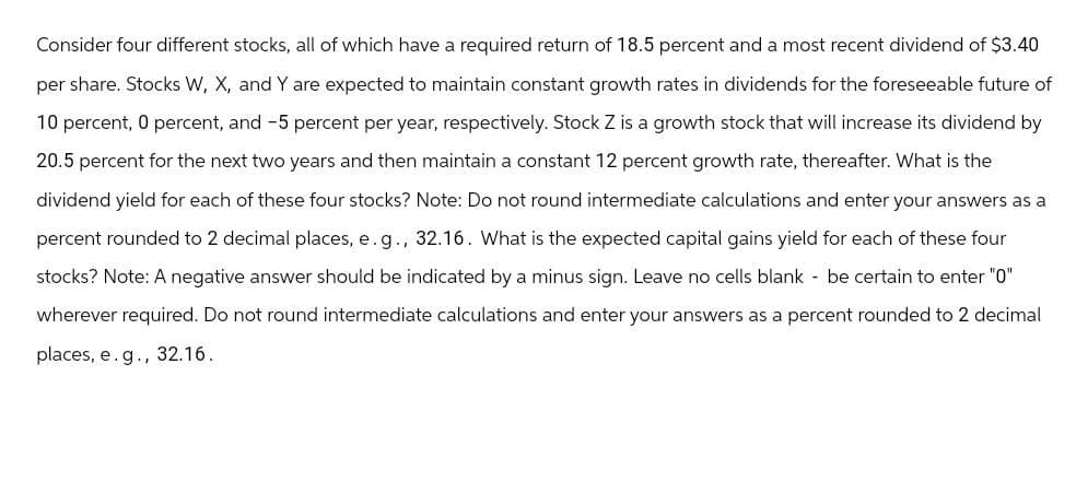 Consider four different stocks, all of which have a required return of 18.5 percent and a most recent dividend of $3.40
per share. Stocks W, X, and Y are expected to maintain constant growth rates in dividends for the foreseeable future of
10 percent, 0 percent, and -5 percent per year, respectively. Stock Z is a growth stock that will increase its dividend by
20.5 percent for the next two years and then maintain a constant 12 percent growth rate, thereafter. What is the
dividend yield for each of these four stocks? Note: Do not round intermediate calculations and enter your answers as a
percent rounded to 2 decimal places, e. g., 32.16. What is the expected capital gains yield for each of these four
stocks? Note: A negative answer should be indicated by a minus sign. Leave no cells blank - be certain to enter "0"
wherever required. Do not round intermediate calculations and enter your answers as a percent rounded to 2 decimal
places, e.g., 32.16.