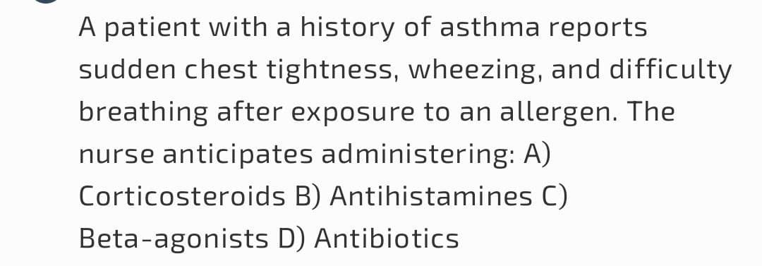 A patient with a history of asthma reports
sudden chest tightness, wheezing, and difficulty
breathing after exposure to an allergen. The
nurse anticipates administering: A)
Corticosteroids B) Antihistamines C)
Beta-agonists D) Antibiotics
