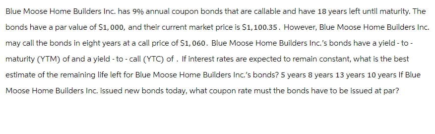 Blue Moose Home Builders Inc. has 9% annual coupon bonds that are callable and have 18 years left until maturity. The
bonds have a par value of $1,000, and their current market price is $1,100.35. However, Blue Moose Home Builders Inc.
may call the bonds in eight years at a call price of $1,060. Blue Moose Home Builders Inc.'s bonds have a yield - to -
maturity (YTM) of and a yield - to - call (YTC) of. If interest rates are expected to remain constant, what is the best
estimate of the remaining life left for Blue Moose Home Builders Inc.'s bonds? 5 years 8 years 13 years 10 years If Blue
Moose Home Builders Inc. issued new bonds today, what coupon rate must the bonds have to be issued at par?