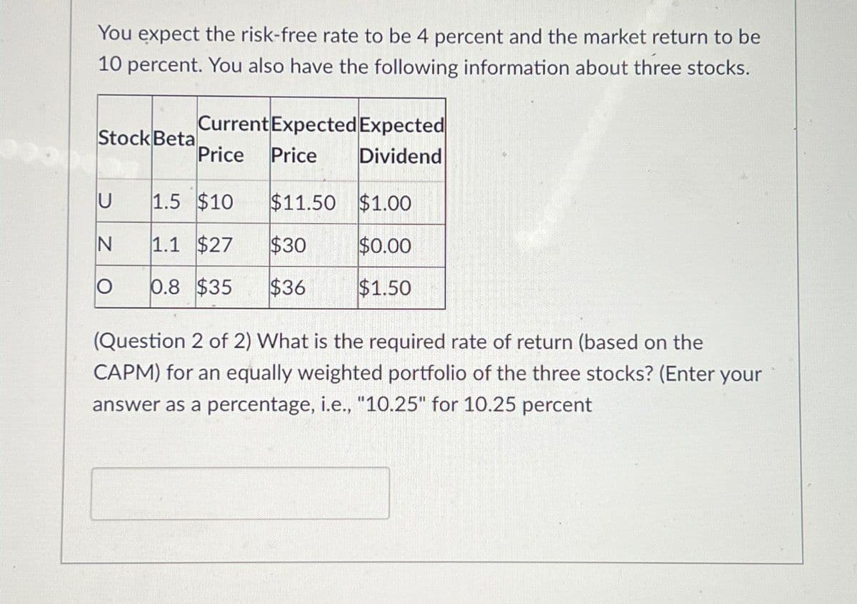 You expect the risk-free rate to be 4 percent and the market return to be
10 percent. You also have the following information about three stocks.
Current Expected Expected
Stock Beta
Price Price
Dividend
U 1.5 $10
$11.50 $1.00
N
1.1 $27
$30
$0.00
Ο 0.8 $35
$36
$1.50
(Question 2 of 2) What is the required rate of return (based on the
CAPM) for an equally weighted portfolio of the three stocks? (Enter your
answer as a percentage, i.e., "10.25" for 10.25 percent