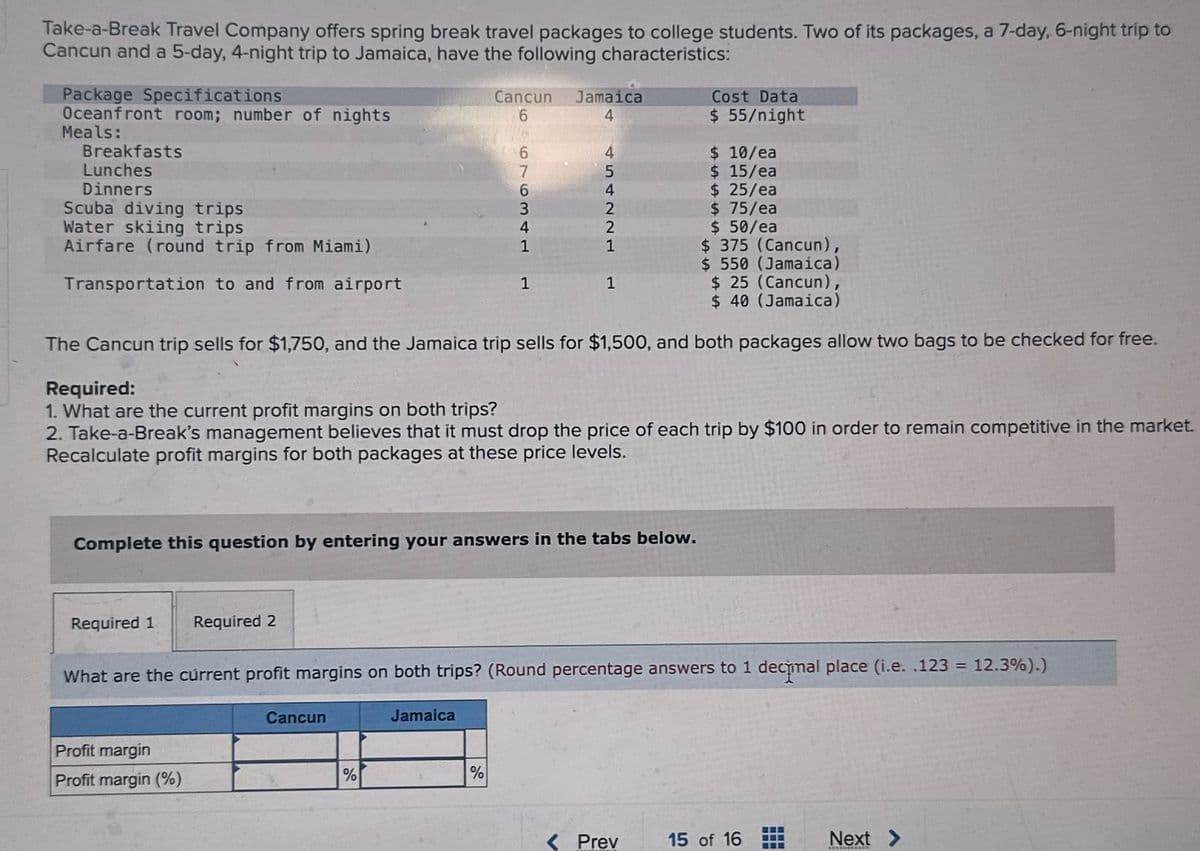 Take-a-Break Travel Company offers spring break travel packages to college students. Two of its packages, a 7-day, 6-night trip to
Cancun and a 5-day, 4-night trip to Jamaica, have the following characteristics:
Package Specifications
Oceanfront room; number of nights
Meals:
Breakfasts
Lunches
Dinners
Scuba diving trips
Water skiing trips
Transportation to and from airport
Airfare (round trip from Miami)
Cost Data
Cancun
6
Jamaica
4
$ 55/night
$ 10/ea
7
6963.
454221
4
1
1
1
$ 15/ea
$ 25/ea
$ 75/ea
$ 50/ea
$ 375 (Cancun),
$ 550 (Jamaica)
$ 25 (Cancun),
$ 40 (Jamaica)
The Cancun trip sells for $1,750, and the Jamaica trip sells for $1,500, and both packages allow two bags to be checked for free.
Required:
1. What are the current profit margins on both trips?
2. Take-a-Break's management believes that it must drop the price of each trip by $100 in order to remain competitive in the market.
Recalculate profit margins for both packages at these price levels.
Complete this question by entering your answers in the tabs below.
Required 1 Required 2
What are the current profit margins on both trips? (Round percentage answers to 1 decimal place (i.e. .123 = 12.3%).)
Profit margin
Profit margin (%)
Cancun
%
Jamaica
%
<Prev
15 of 16
Next >