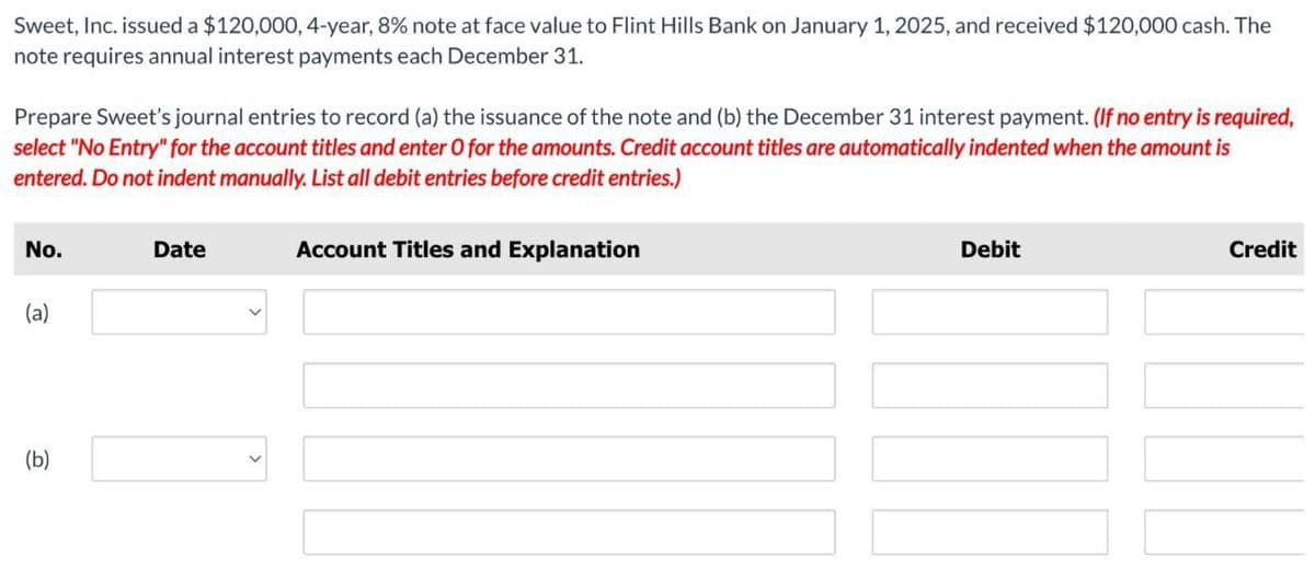Sweet, Inc. issued a $120,000, 4-year, 8% note at face value to Flint Hills Bank on January 1, 2025, and received $120,000 cash. The
note requires annual interest payments each December 31.
Prepare Sweet's journal entries to record (a) the issuance of the note and (b) the December 31 interest payment. (If no entry is required,
select "No Entry" for the account titles and enter O for the amounts. Credit account titles are automatically indented when the amount is
entered. Do not indent manually. List all debit entries before credit entries.)
No.
Date
(a)
(b)
Account Titles and Explanation
Debit
Credit