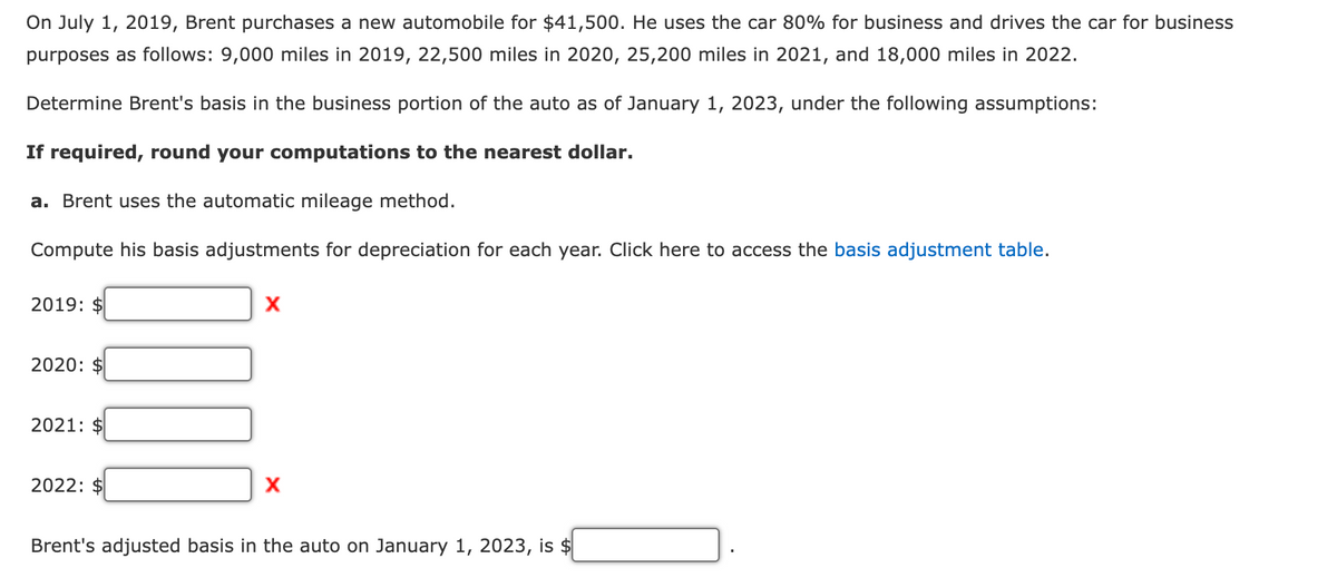 On July 1, 2019, Brent purchases a new automobile for $41,500. He uses the car 80% for business and drives the car for business
purposes as follows: 9,000 miles in 2019, 22,500 miles in 2020, 25,200 miles in 2021, and 18,000 miles in 2022.
Determine Brent's basis in the business portion of the auto as of January 1, 2023, under the following assumptions:
If required, round your computations to the nearest dollar.
a. Brent uses the automatic mileage method.
Compute his basis adjustments for depreciation for each year. Click here to access the basis adjustment table.
2019: $
x
2020: $
2021: $
2022: $
x
Brent's adjusted basis in the auto on January 1, 2023, is $