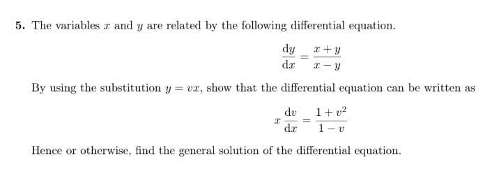 5. The variables x and y are related by the following differential equation.
dy x + y
=
dr
x-y
By using the substitution y = vx, show that the differential equation can be written as
du 1+v²
X
dr 1-v
Hence or otherwise, find the general solution of the differential equation.